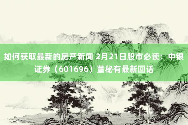 如何获取最新的房产新闻 2月21日股市必读：中银证券（601696）董秘有最新回话