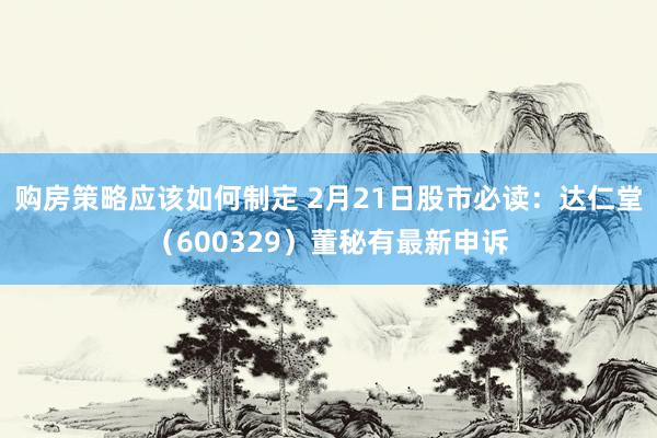 购房策略应该如何制定 2月21日股市必读：达仁堂（600329）董秘有最新申诉