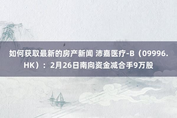 如何获取最新的房产新闻 沛嘉医疗-B（09996.HK）：2月26日南向资金减合手9万股