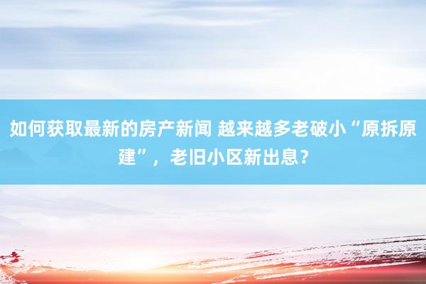 如何获取最新的房产新闻 越来越多老破小“原拆原建”，老旧小区新出息？