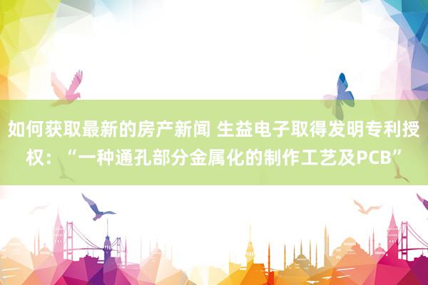 如何获取最新的房产新闻 生益电子取得发明专利授权：“一种通孔部分金属化的制作工艺及PCB”