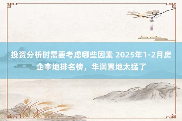 投资分析时需要考虑哪些因素 2025年1-2月房企拿地排名榜，华润置地太猛了