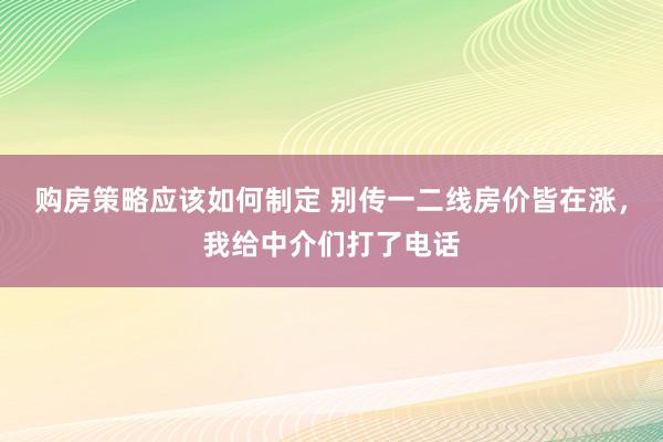 购房策略应该如何制定 别传一二线房价皆在涨，我给中介们打了电话