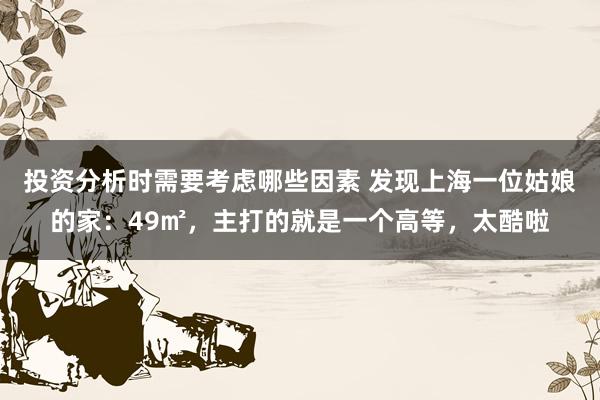 投资分析时需要考虑哪些因素 发现上海一位姑娘的家：49㎡，主打的就是一个高等，太酷啦