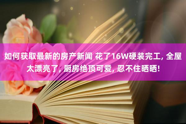 如何获取最新的房产新闻 花了16W硬装完工, 全屋太漂亮了, 厨房绝顶可爱, 忍不住晒晒!