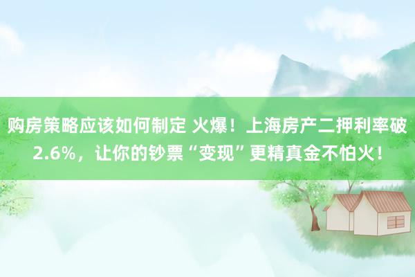 购房策略应该如何制定 火爆！上海房产二押利率破2.6%，让你的钞票“变现”更精真金不怕火！