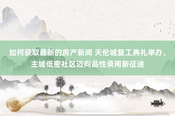 如何获取最新的房产新闻 天伦城复工典礼举办，主城低密社区迈向品性录用新征途