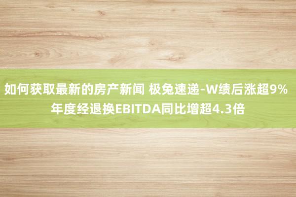 如何获取最新的房产新闻 极兔速递-W绩后涨超9% 年度经退换EBITDA同比增超4.3倍