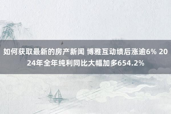 如何获取最新的房产新闻 博雅互动绩后涨逾6% 2024年全年纯利同比大幅加多654.2%