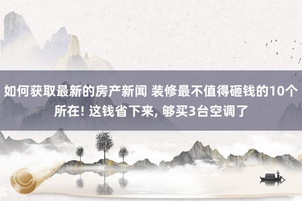 如何获取最新的房产新闻 装修最不值得砸钱的10个所在! 这钱省下来, 够买3台空调了