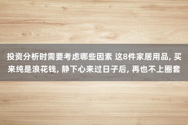 投资分析时需要考虑哪些因素 这8件家居用品, 买来纯是浪花钱, 静下心来过日子后, 再也不上圈套