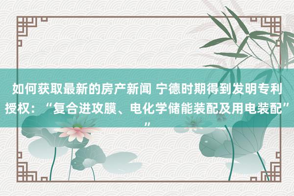 如何获取最新的房产新闻 宁德时期得到发明专利授权：“复合进攻膜、电化学储能装配及用电装配”