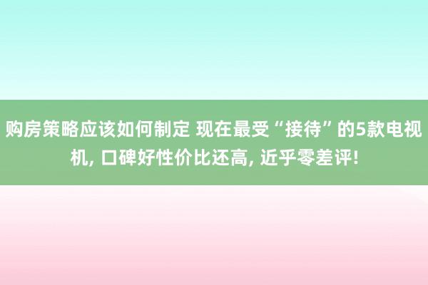 购房策略应该如何制定 现在最受“接待”的5款电视机, 口碑好