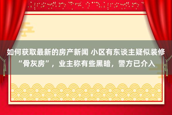 如何获取最新的房产新闻 小区有东谈主疑似装修“骨灰房”，业主