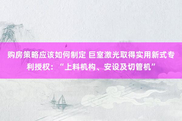 购房策略应该如何制定 巨室激光取得实用新式专利授权：“上料机