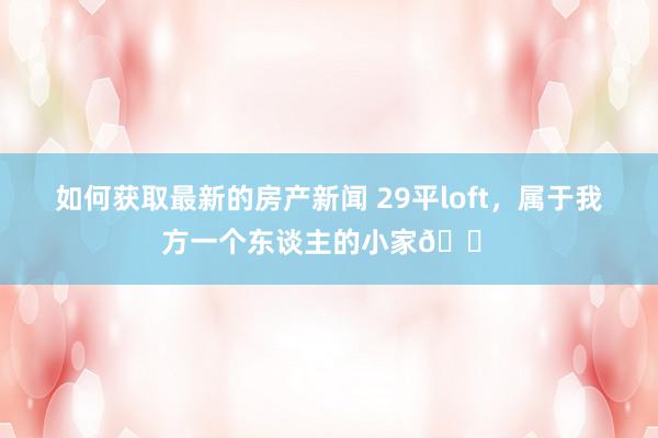 如何获取最新的房产新闻 29平loft，属于我方一个东谈主的